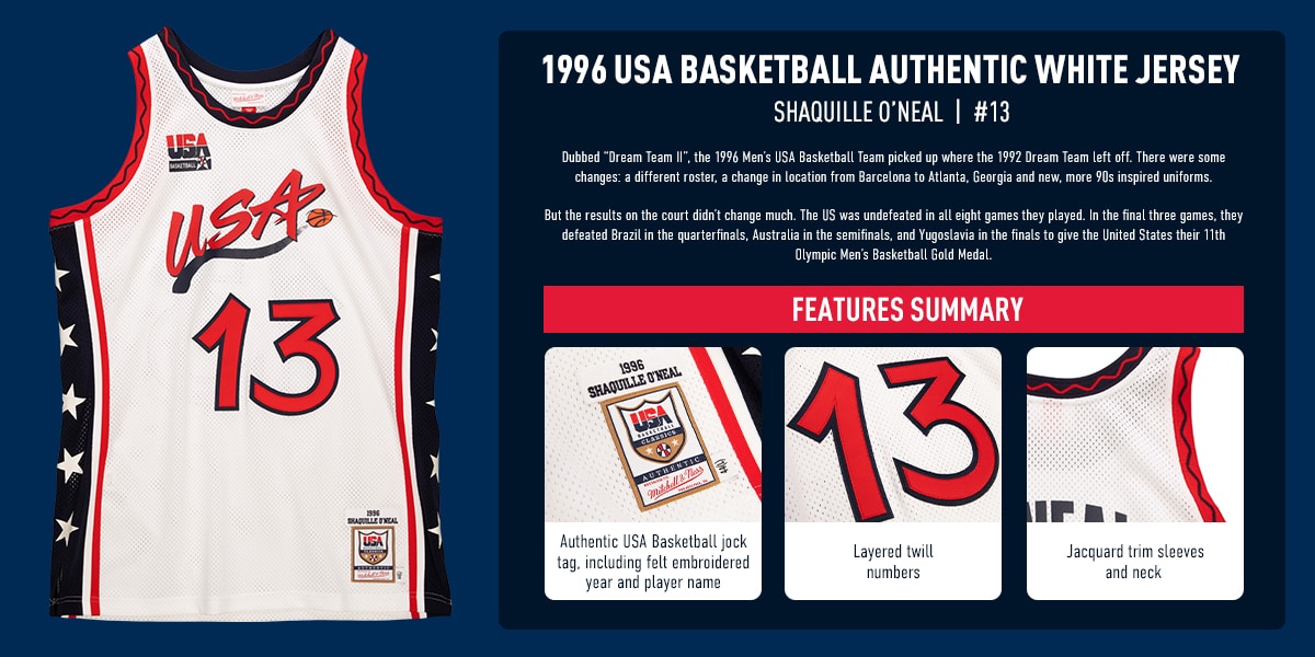 1996 USA BASKETBALL AUTHENTIC WHITE JERSEY. Shaquille O’Neal #13, Dubbed “Dream Team II”, the 1996 Men’s USA Basketball Team picked up where the 1992 Dream Team left off. There were some changes: a different roster, a change in location from Barcelona to Atlanta, Georgia and new, more 90s inspired uniforms. But the results on the court didn’t change much. The US was undefeated in all eight games they played. In the final three games, they defeated Brazil in the quarterfinals, Australia in the semifinals, and Yugoslavia in the finals to give the United States their 11th Olympic Men’s Basketball Gold Medal. Features Summary: 1. Authentic USA Basketball jock tag, including felt embroidered year and player name. 2. Layered twill numbers. 3. Jacquard trim sleeves and neck (zoom in on back of jersey in corner to show neck and arm area).
