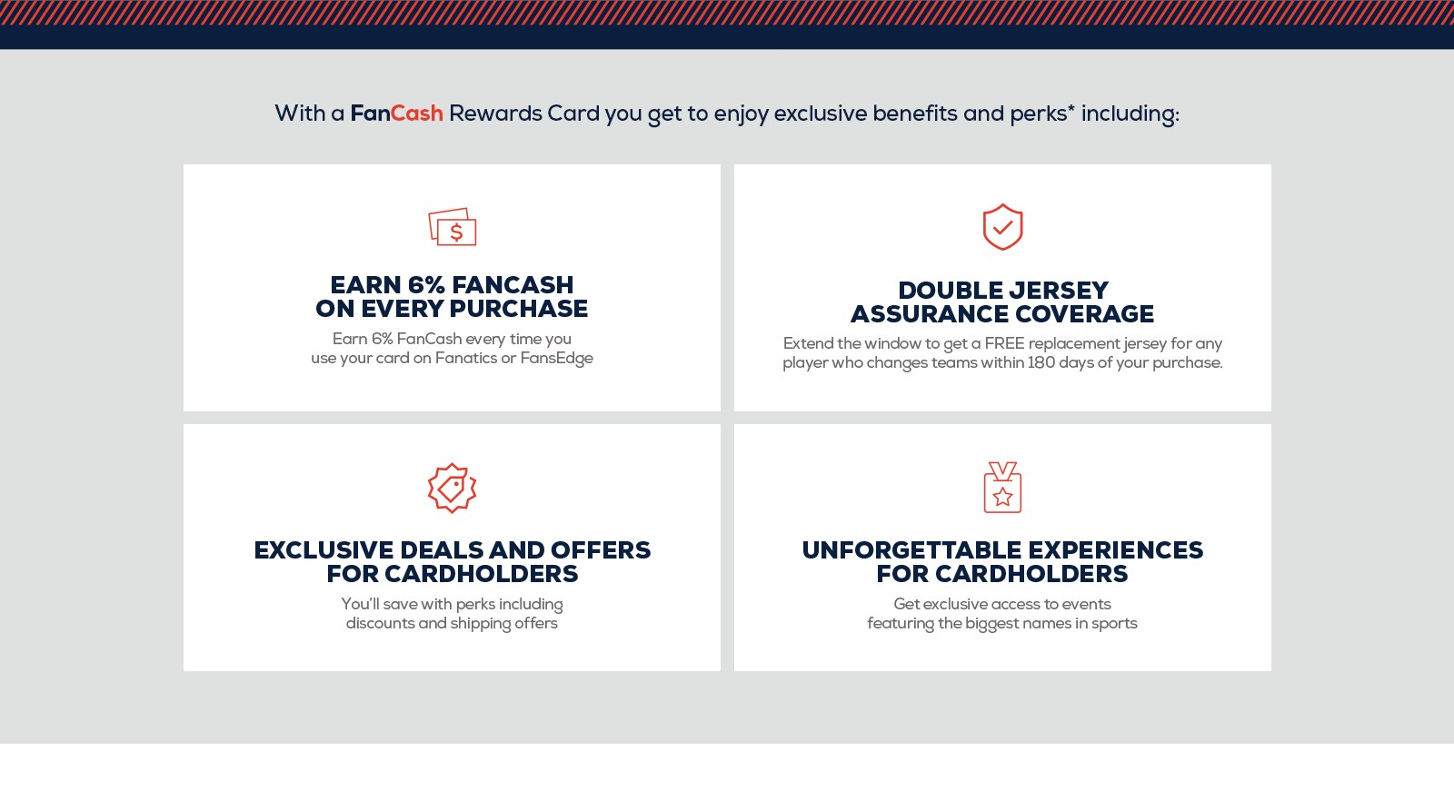 With a FanCash Rewards Card you get to enjoy exclusive benefits and perks including: Earn 5% FanCash on every purchase. Earn %6 every time you use your card on Fanatics or FansEdge. Double Jersey Assurance Coverage. Extend the window to get a FREE replacement jersey for any player who changes teams within 180 days of your purchase. Exclusive deals and offers for cardholders. You'll save even more with perks including discounts and shipping offers. Unforgettable experiences for cardholders. Get exclusive access to events featuring the biggest names in sports.