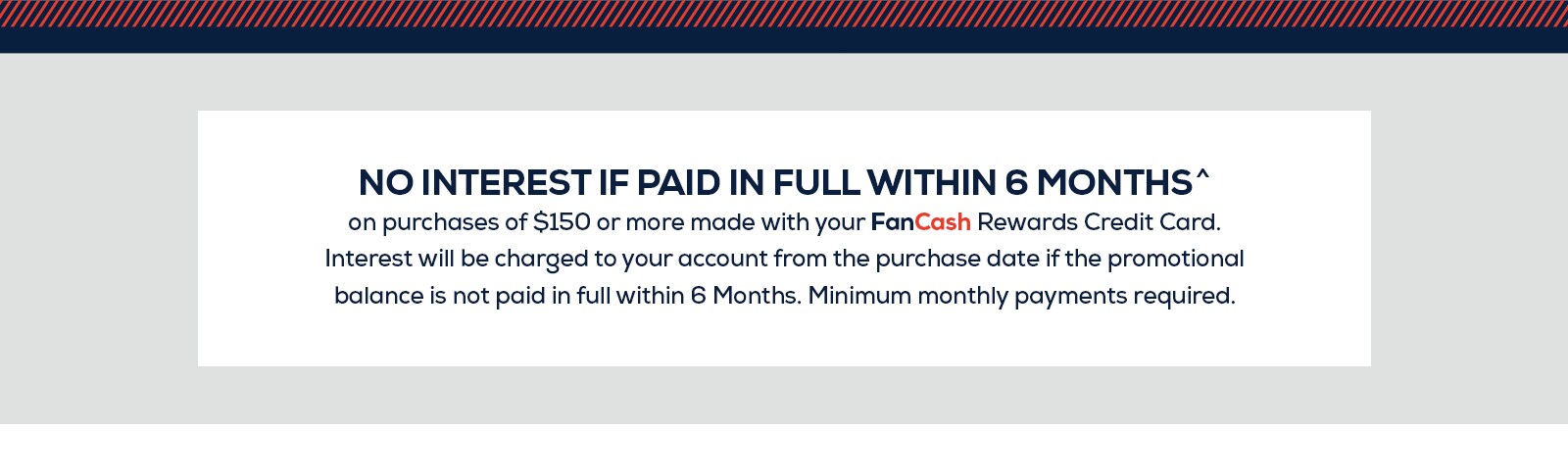 No interest if paid in full within six months on purchases of $150 or more made with your FanCash Rewards Credit Card. Interest will be charged to your account from the purchase date if the promotional balance is not paid in full within six months. Minimum monthly payments required.